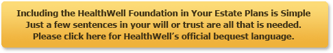 Including the HealthWell Foundation in Your Estate Plans is Simple. Just a few sentances in your will or trust are all that is needed. Please click here for HealthWell's official bequest language.