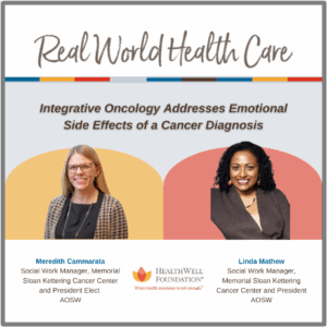 Promotional graphic titled "Real World Health Care" featuring a webinar topic, "Integrative Oncology Addresses Emotional Side Effects of a Cancer Diagnosis." The image includes photos of two women: Meredith Cammarata, Social Work Manager at Memorial Sloan Kettering Cancer Center and President Elect of AOSW, on the left against a yellow background; and Linda Mathew, Social Work Manager at Memorial Sloan Kettering Cancer Center and President of AOSW, on the right against a red background. The HealthWell Foundation logo and tagline "When health insurance is not enough" appear centered below their names.
